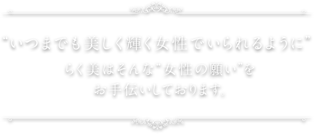 “いつまでも美しく輝く女性でいられるように”らく美はそんな“女性の願い”をお手伝いしております。